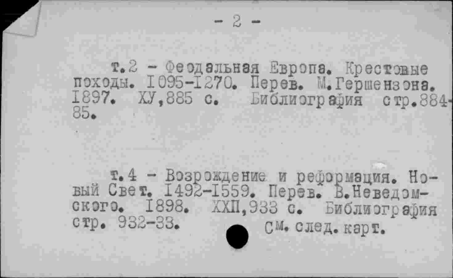 ﻿- 2 -
т.2 - Феодальная Европа. Крестовые походы. 1095-1270. Перев. М.Гершензона, 1897. ХУ,885 с. Библиография стр.884'
т.4 - Возрождение и реформация. Новый Свет, 1492-1559, Перев, В.Неведом-скэго. 1898, ХХП,933 с. Библиография стр. 932—33.	qm. след. карт.